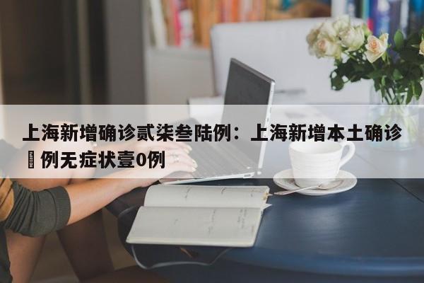 上海新增确诊贰柒叁陆例：上海新增本土确诊無例无症状壹0例