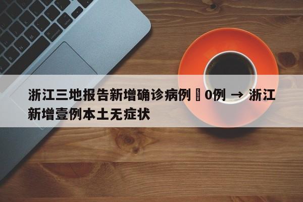 浙江三地报告新增确诊病例無0例 → 浙江新增壹例本土无症状