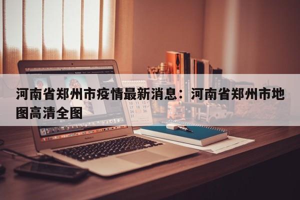 河南省郑州市疫情最新消息：河南省郑州市地图高清全图