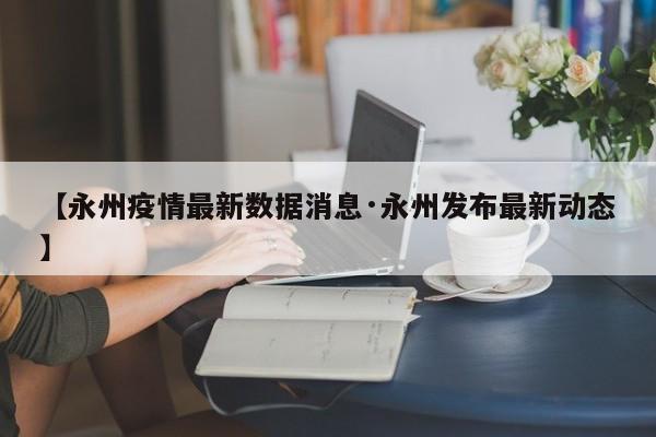 【永州疫情最新数据消息·永州发布最新动态】