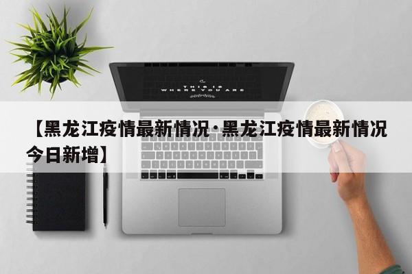 【黑龙江疫情最新情况·黑龙江疫情最新情况今日新增】