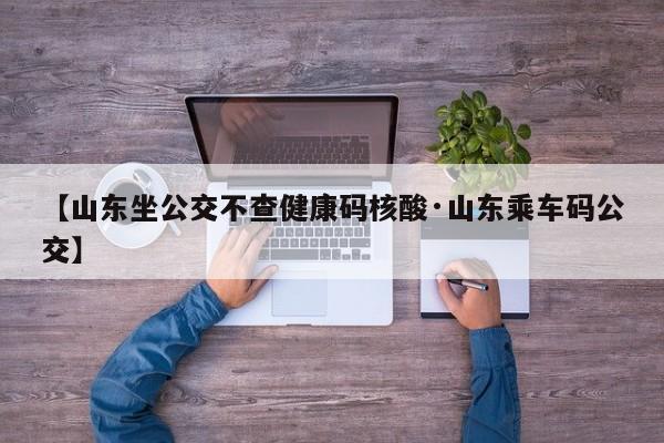 【山东坐公交不查健康码核酸·山东乘车码公交】