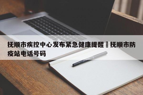 抚顺市疾控中心发布紧急健康提醒›抚顺市防疫站电话号码