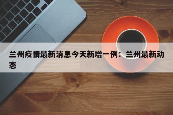 兰州疫情最新消息今天新增一例：兰州最新动态