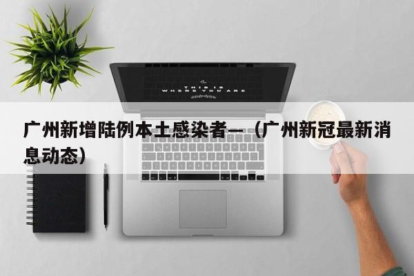 广州新增陆例本土感染者—（广州新冠最新消息动态）