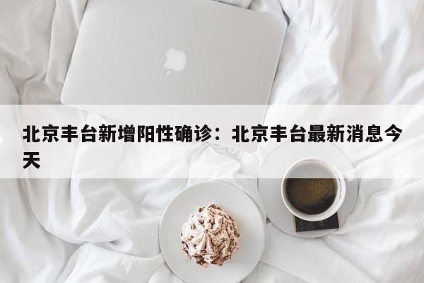 北京丰台新增阳性确诊：北京丰台最新消息今天