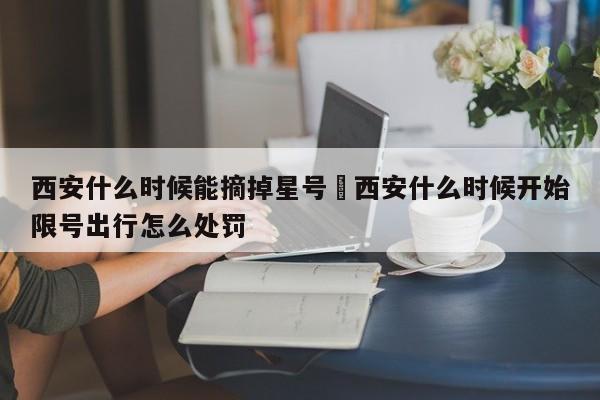 西安什么时候能摘掉星号›西安什么时候开始限号出行怎么处罚