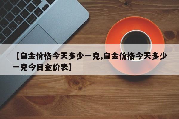 【白金价格今天多少一克,白金价格今天多少一克今日金价表】