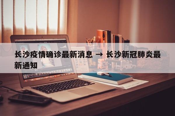 长沙疫情确诊最新消息 → 长沙新冠肺炎最新通知