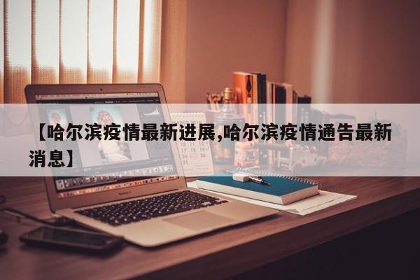 【哈尔滨疫情最新进展,哈尔滨疫情通告最新消息】