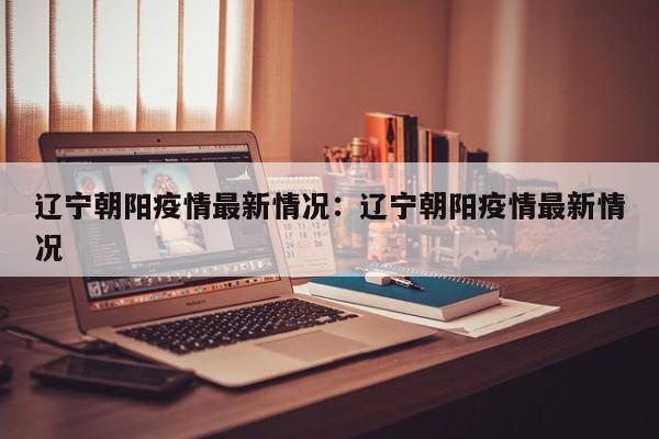 辽宁朝阳疫情最新情况：辽宁朝阳疫情最新情况