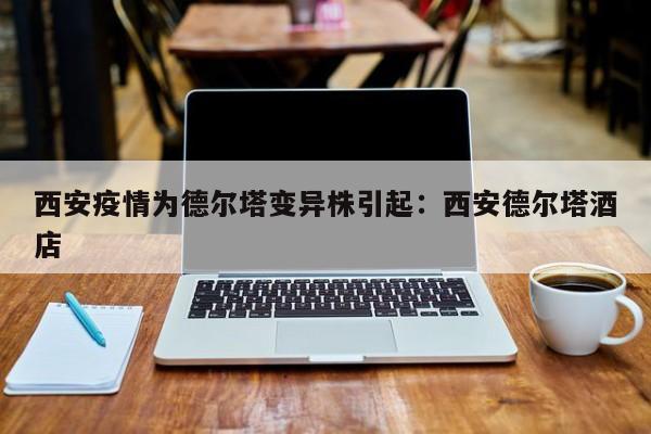 西安疫情为德尔塔变异株引起：西安德尔塔酒店