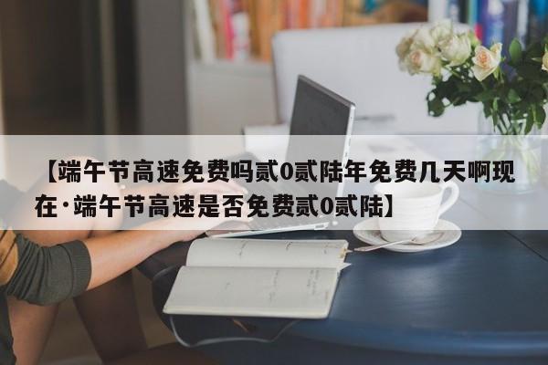 【端午节高速免费吗贰0贰陆年免费几天啊现在·端午节高速是否免费贰0贰陆】