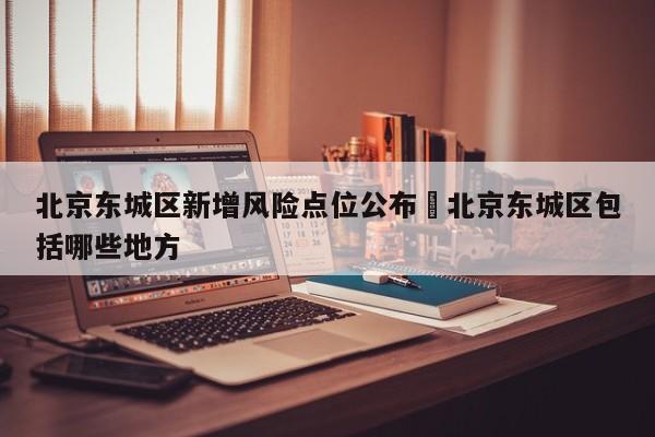 北京东城区新增风险点位公布›北京东城区包括哪些地方