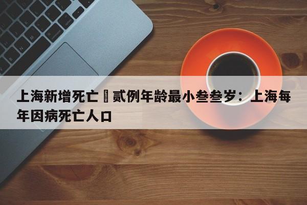 上海新增死亡無贰例年龄最小叁叁岁：上海每年因病死亡人口