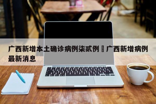广西新增本土确诊病例柒贰例›广西新增病例最新消息