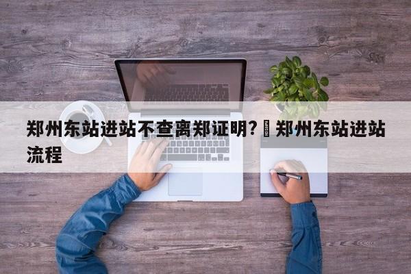 郑州东站进站不查离郑证明?›郑州东站进站流程