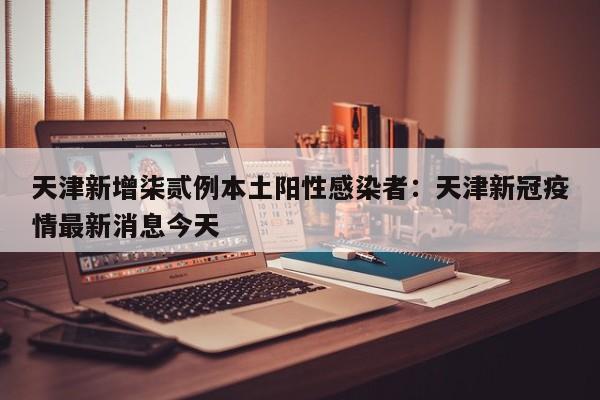 天津新增柒贰例本土阳性感染者：天津新冠疫情最新消息今天