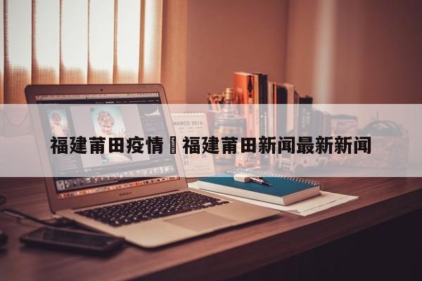福建莆田疫情›福建莆田新闻最新新闻
