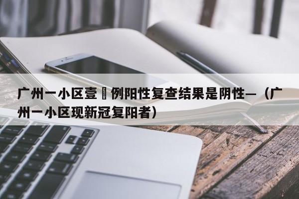 广州一小区壹無例阳性复查结果是阴性—（广州一小区现新冠复阳者）