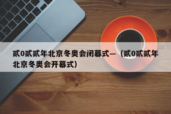 贰0贰贰年北京冬奥会闭幕式—（贰0贰贰年北京冬奥会开幕式）