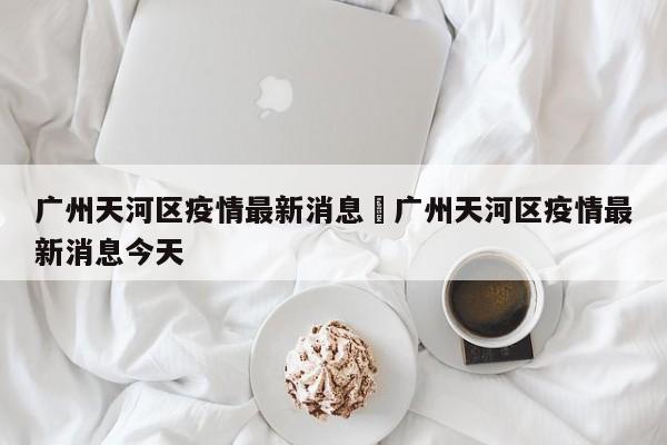 广州天河区疫情最新消息›广州天河区疫情最新消息今天