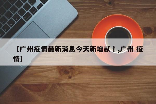 【广州疫情最新消息今天新增贰無,广州 疫情】