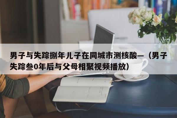 男子与失踪捌年儿子在同城市测核酸—（男子失踪叁0年后与父母相聚视频播放）
