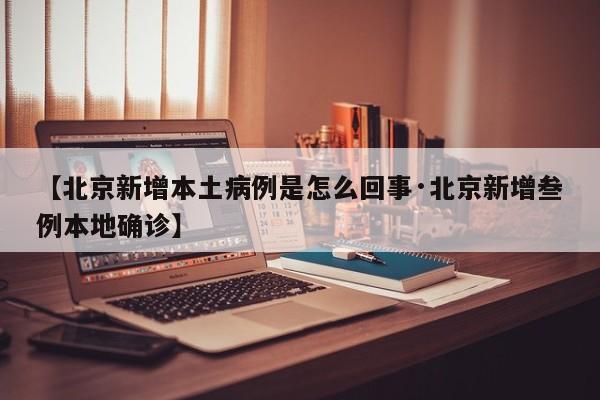 【北京新增本土病例是怎么回事·北京新增叁例本地确诊】