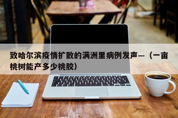 致哈尔滨疫情扩散的满洲里病例发声—（一亩桃树能产多少桃胶）