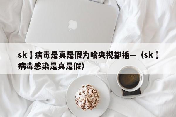 sk無病毒是真是假为啥央视都播—（sk無病毒感染是真是假）