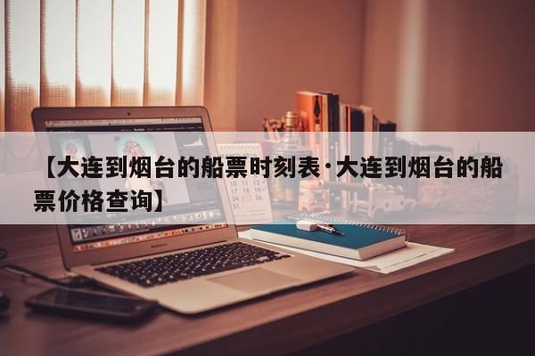 【大连到烟台的船票时刻表·大连到烟台的船票价格查询】