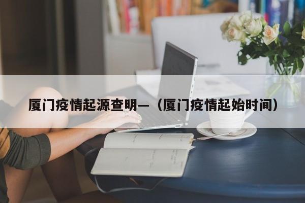厦门疫情起源查明—（厦门疫情起始时间）