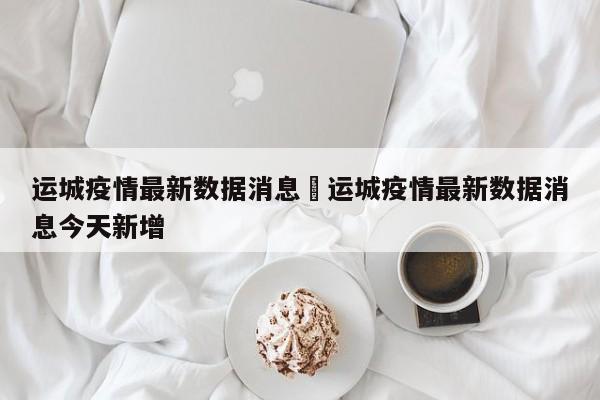 运城疫情最新数据消息›运城疫情最新数据消息今天新增