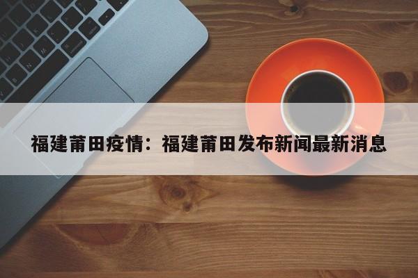 福建莆田疫情：福建莆田发布新闻最新消息