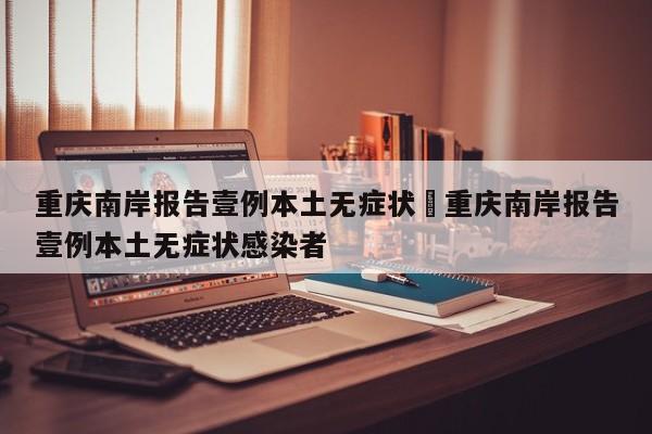 重庆南岸报告壹例本土无症状›重庆南岸报告壹例本土无症状感染者