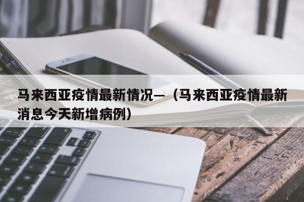 马来西亚疫情最新情况—（马来西亚疫情最新消息今天新增病例）