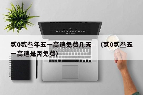 贰0贰叁年五一高速免费几天—（贰0贰叁五一高速是否免费）