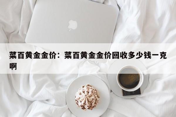 菜百黄金金价：菜百黄金金价回收多少钱一克啊