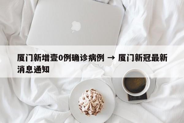 厦门新增壹0例确诊病例 → 厦门新冠最新消息通知