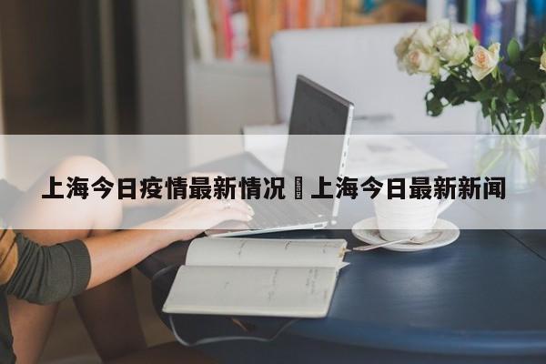 上海今日疫情最新情况›上海今日最新新闻