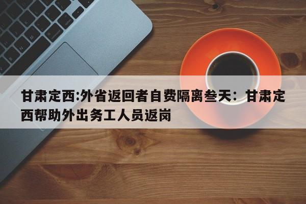 甘肃定西:外省返回者自费隔离叁天：甘肃定西帮助外出务工人员返岗