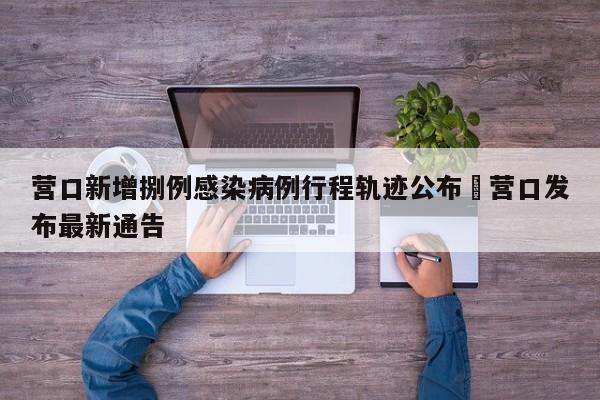 营口新增捌例感染病例行程轨迹公布›营口发布最新通告