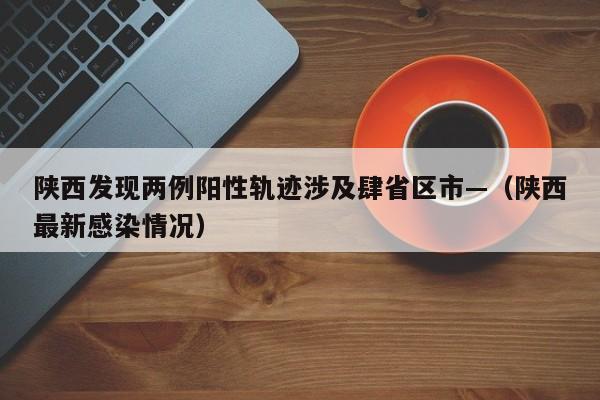 陕西发现两例阳性轨迹涉及肆省区市—（陕西最新感染情况）