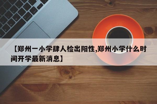 【郑州一小学肆人检出阳性,郑州小学什么时间开学最新消息】
