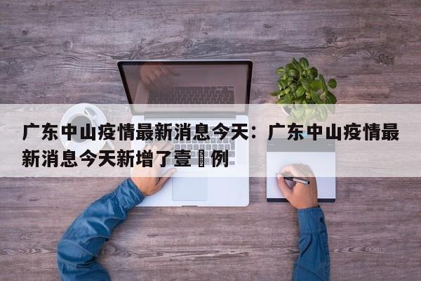 广东中山疫情最新消息今天：广东中山疫情最新消息今天新增了壹無例