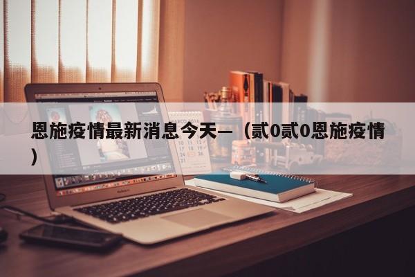 恩施疫情最新消息今天—（贰0贰0恩施疫情）