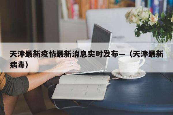 天津最新疫情最新消息实时发布—（天津最新病毒）