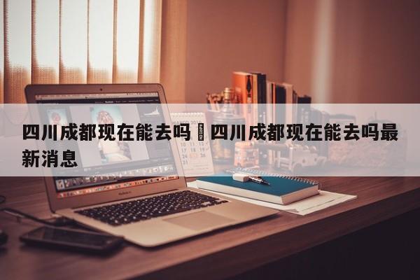 四川成都现在能去吗›四川成都现在能去吗最新消息