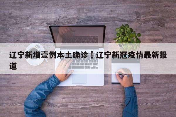 辽宁新增壹例本土确诊›辽宁新冠疫情最新报道